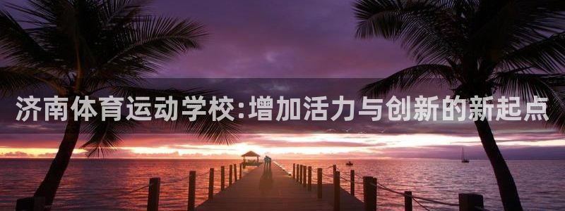 JJB竞技宝官方正版app官网：济南体育运动学校:增加活力与